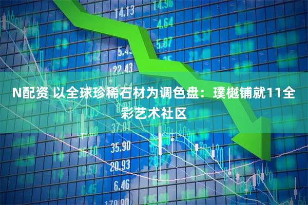 N配资 以全球珍稀石材为调色盘：璞樾铺就11全彩艺术社区