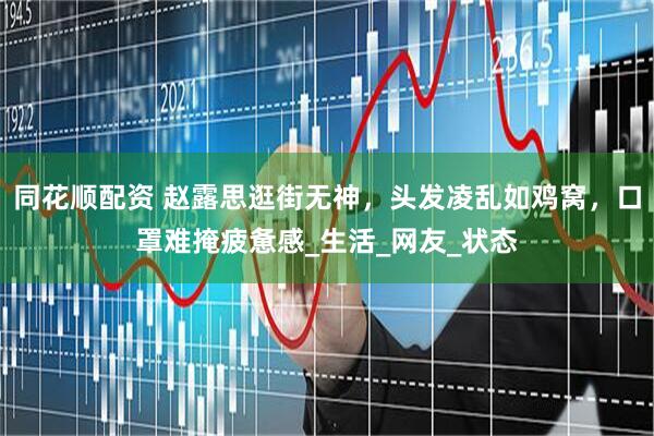 同花顺配资 赵露思逛街无神，头发凌乱如鸡窝，口罩难掩疲惫感_生活_网友_状态