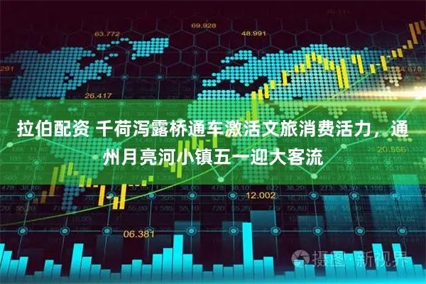 拉伯配资 千荷泻露桥通车激活文旅消费活力，通州月亮河小镇五一迎大客流