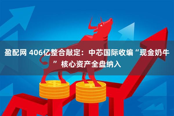 盈配网 406亿整合敲定：中芯国际收编“现金奶牛” 核心资产全盘纳入
