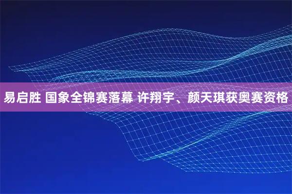 易启胜 国象全锦赛落幕 许翔宇、颜天琪获奥赛资格