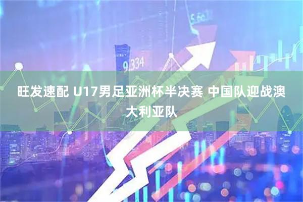 旺发速配 U17男足亚洲杯半决赛 中国队迎战澳大利亚队